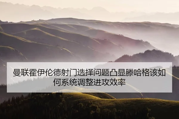 曼联霍伊伦德射门选择问题凸显滕哈格该如何系统调整进攻效率