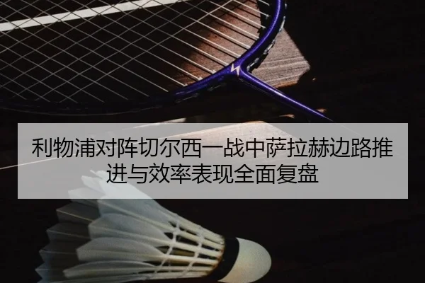 利物浦对阵切尔西一战中萨拉赫边路推进与效率表现全面复盘