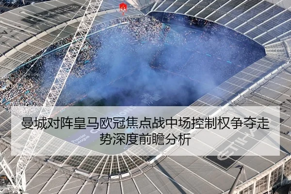曼城对阵皇马欧冠焦点战中场控制权争夺走势深度前瞻分析