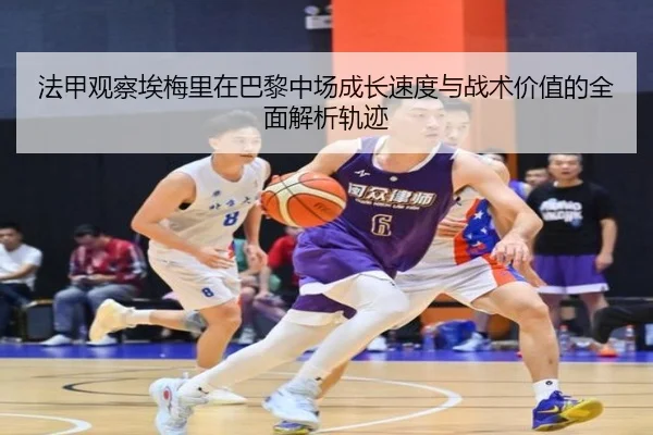 法甲观察埃梅里在巴黎中场成长速度与战术价值的全面解析轨迹