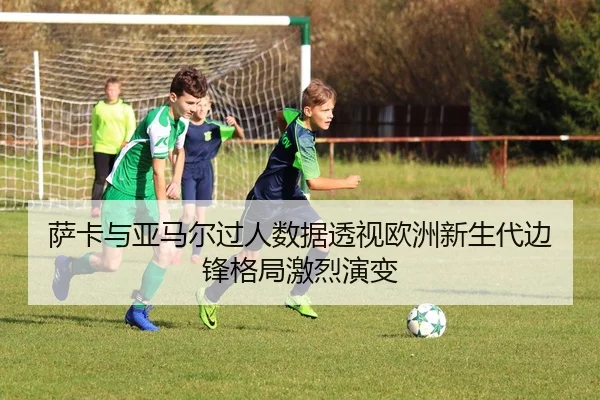 萨卡与亚马尔过人数据透视欧洲新生代边锋格局激烈演变